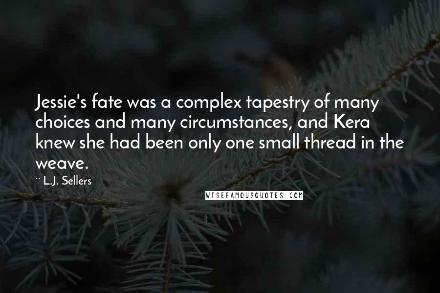 L.J. Sellers quotes: Jessie's fate was a complex tapestry of many choices and many circumstances, and Kera knew she had been only one small thread in the weave. L.J. Sellers quotes: Jessie's fate was a complex tapestry of many choices and many circumstances, and Kera knew she had been only one small thread in the weave.