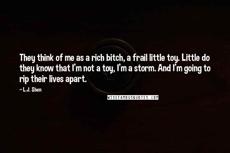 L.J. Shen quotes: They think of me as a rich bitch, a frail little toy. Little do they know that I'm not a toy, I'm a storm. And I'm going to rip their