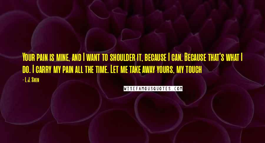 L.J. Shen quotes: Your pain is mine, and I want to shoulder it, because I can. Because that's what I do. I carry my pain all the time. Let me take away yours,