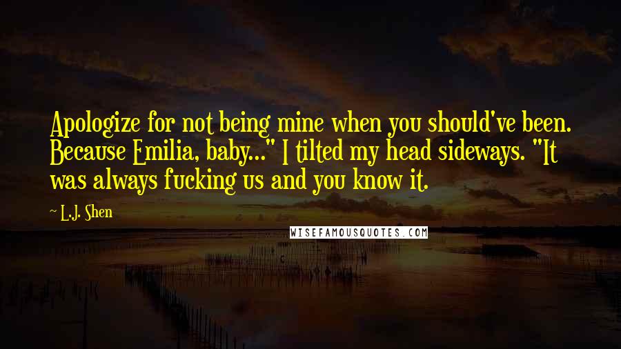 L.J. Shen quotes: Apologize for not being mine when you should've been. Because Emilia, baby..." I tilted my head sideways. "It was always fucking us and you know it.