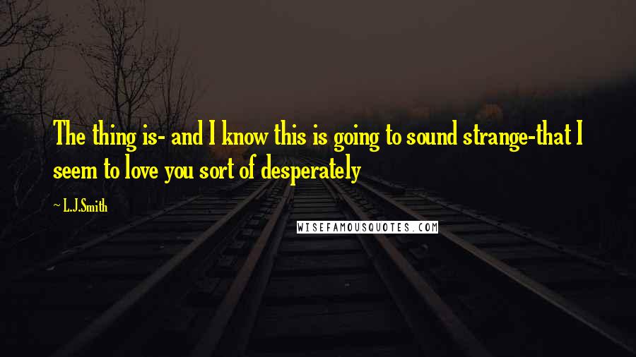 L.J.Smith quotes: The thing is- and I know this is going to sound strange-that I seem to love you sort of desperately