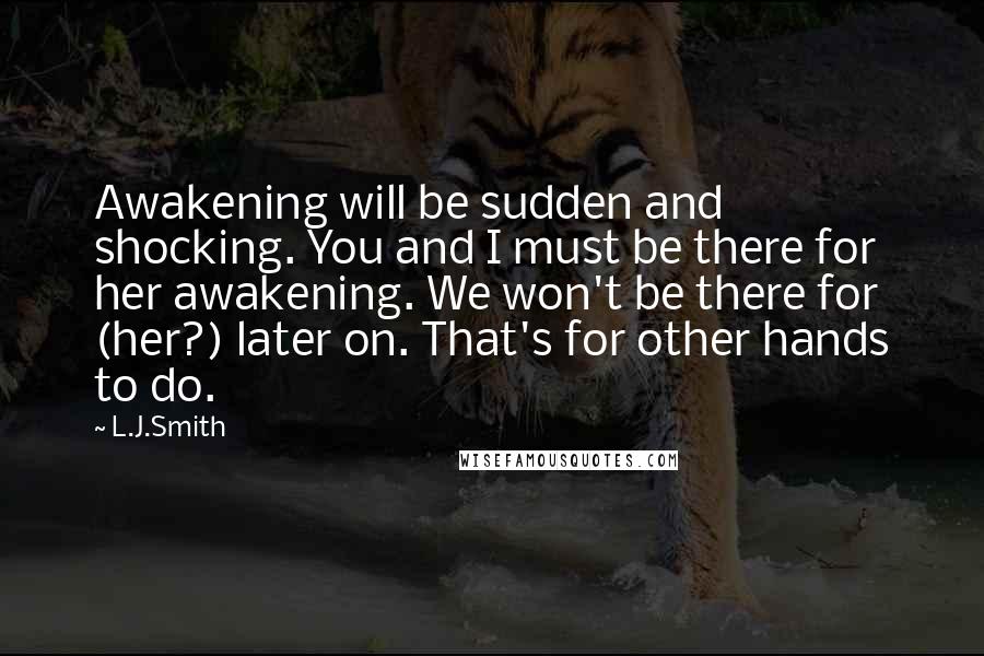 L.J.Smith quotes: Awakening will be sudden and shocking. You and I must be there for her awakening. We won't be there for (her?) later on. That's for other hands to do.