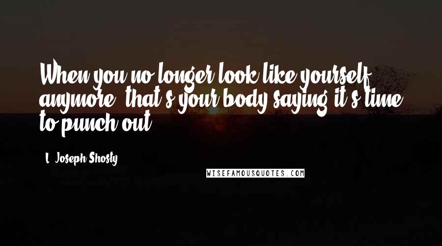 L. Joseph Shosty quotes: When you no longer look like yourself anymore, that's your body saying it's time to punch out.