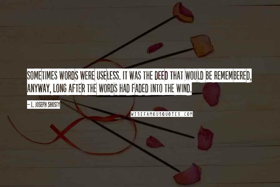 L. Joseph Shosty quotes: Sometimes words were useless. It was the deed that would be remembered, anyway, long after the words had faded into the wind. L. Joseph Shosty quotes: Sometimes words were useless. It was the deed that would be remembered, anyway, long after the words had faded into the wind.