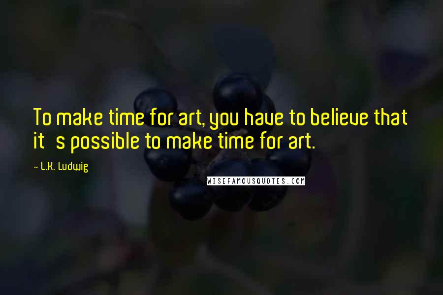 L.K. Ludwig quotes: To make time for art, you have to believe that it's possible to make time for art.