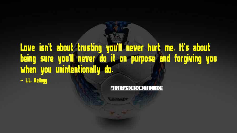 L.L. Kellogg quotes: Love isn't about trusting you'll never hurt me. It's about being sure you'll never do it on purpose and forgiving you when you unintentionally do. L.L. Kellogg quotes: Love isn't about trusting you'll never hurt me. It's about being sure you'll never do it on purpose and forgiving you when you unintentionally do.
