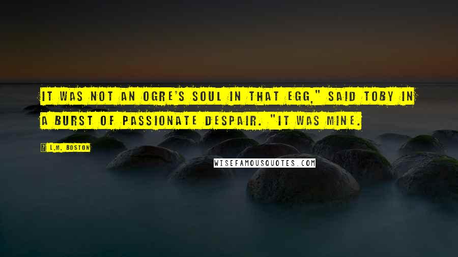 L.M. Boston quotes: It was not an ogre's soul in that egg," said Toby in a burst of passionate despair. "It was mine.