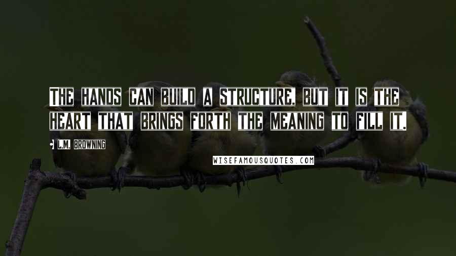 L.M. Browning quotes: The hands can build a structure, but it is the heart that brings forth the meaning to fill it. L.M. Browning quotes: The hands can build a structure, but it is the heart that brings forth the meaning to fill it.