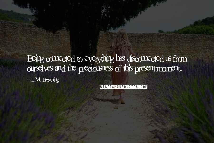 L.M. Browning quotes: Being connected to everything has disconnected us from ourselves and the preciousness of this present moment. L.M. Browning quotes: Being connected to everything has disconnected us from ourselves and the preciousness of this present moment.