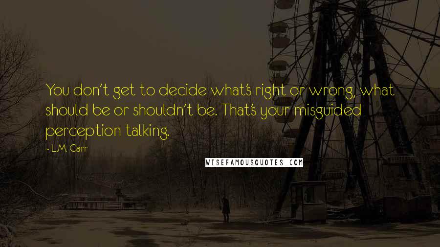 L.M. Carr quotes: You don't get to decide what's right or wrong, what should be or shouldn't be. That's your misguided perception talking. L.M. Carr quotes: You don't get to decide what's right or wrong, what should be or shouldn't be. That's your misguided perception talking.