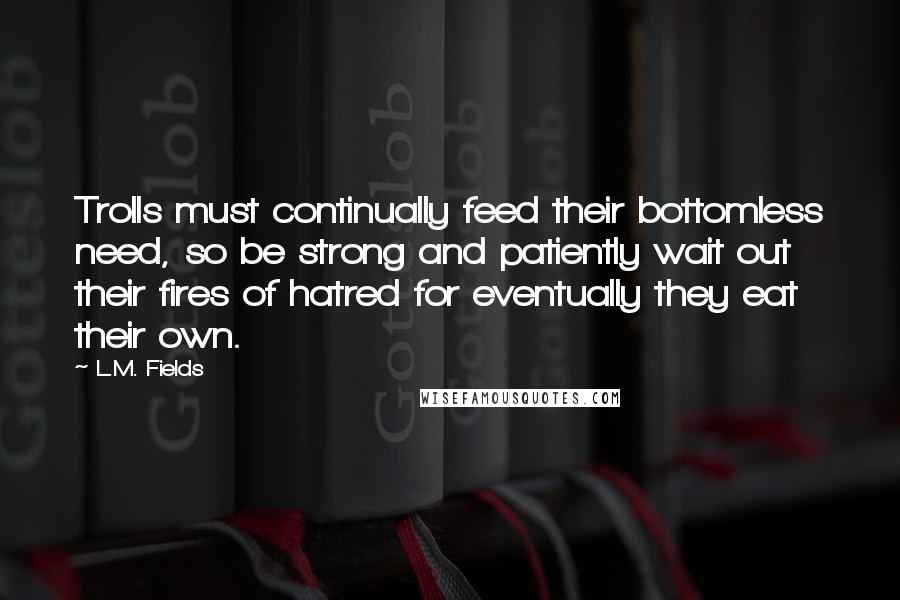 L.M. Fields quotes: Trolls must continually feed their bottomless need, so be strong and patiently wait out their fires of hatred for eventually they eat their own. L.M. Fields quotes: Trolls must continually feed their bottomless need, so be strong and patiently wait out their fires of hatred for eventually they eat their own.