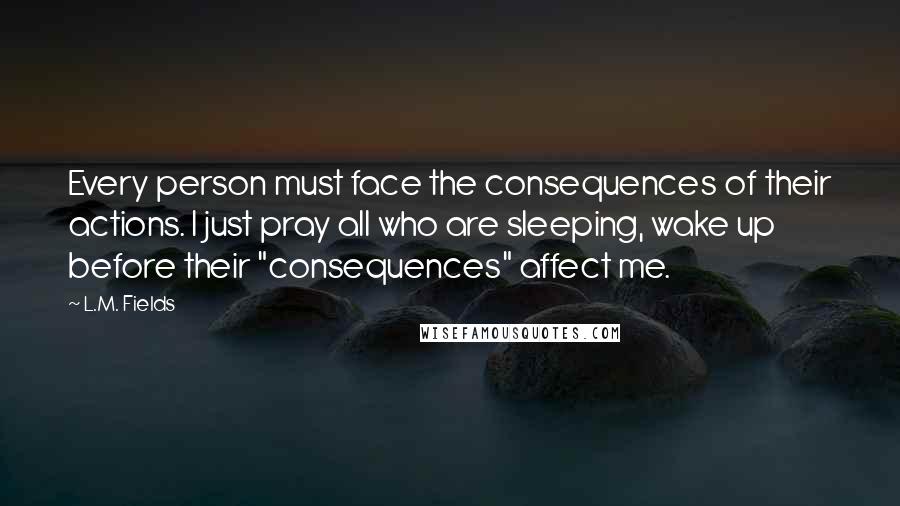 L.M. Fields quotes: Every person must face the consequences of their actions. I just pray all who are sleeping, wake up before their "consequences" affect me.