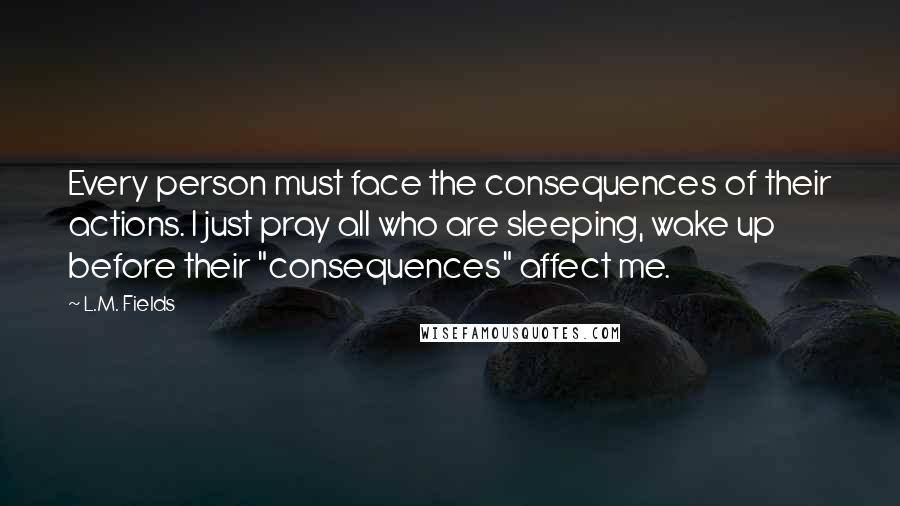 L.M. Fields quotes: Every person must face the consequences of their actions. I just pray all who are sleeping, wake up before their "consequences" affect me. L.M. Fields quotes: Every person must face the consequences of their actions. I just pray all who are sleeping, wake up before their "consequences" affect me.