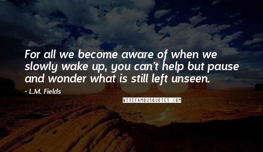 L.M. Fields quotes: For all we become aware of when we slowly wake up, you can't help but pause and wonder what is still left unseen. L.M. Fields quotes: For all we become aware of when we slowly wake up, you can't help but pause and wonder what is still left unseen.
