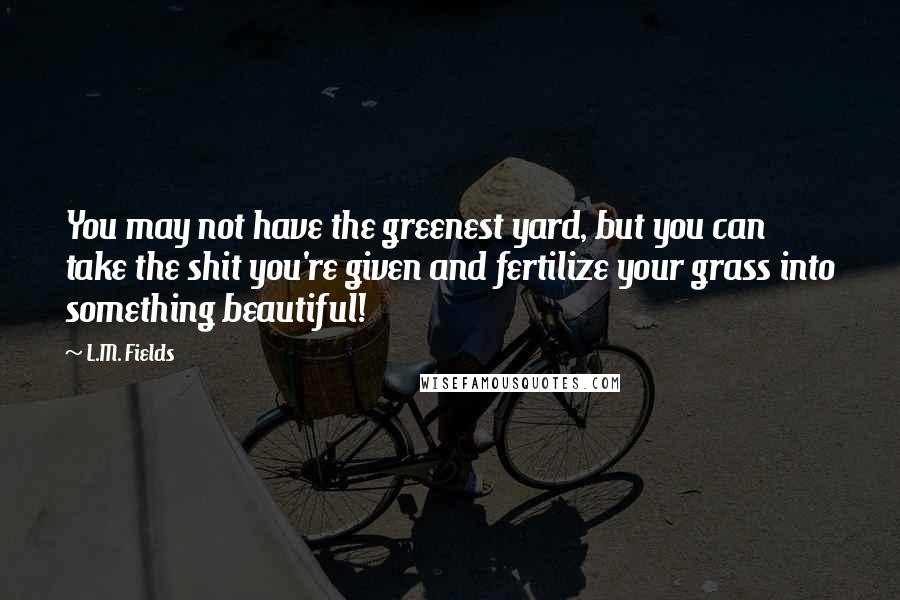 L.M. Fields quotes: You may not have the greenest yard, but you can take the shit you're given and fertilize your grass into something beautiful!