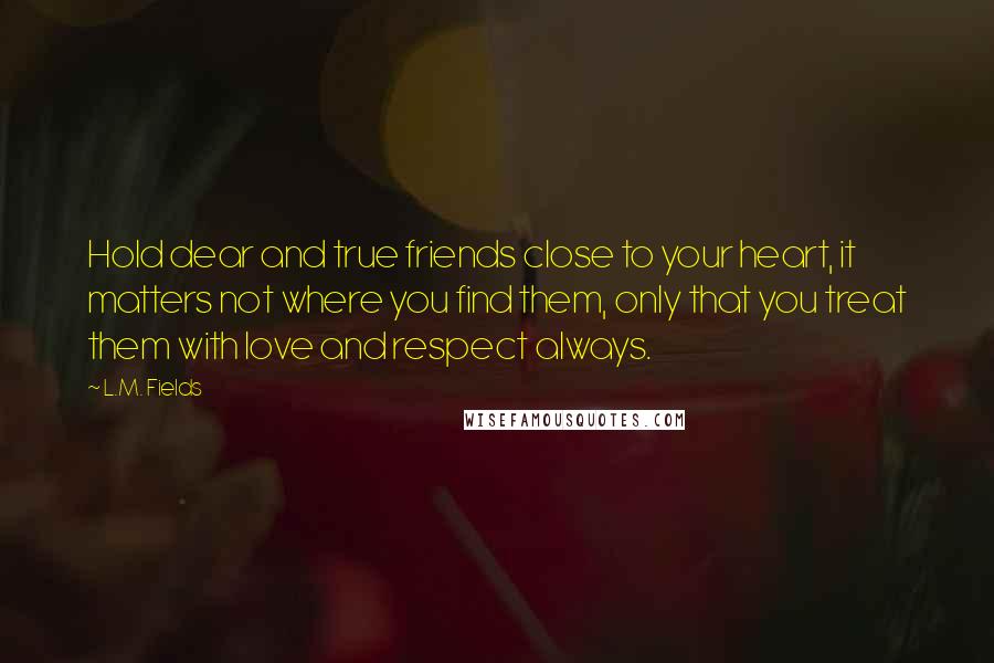 L.M. Fields quotes: Hold dear and true friends close to your heart, it matters not where you find them, only that you treat them with love and respect always. L.M. Fields quotes: Hold dear and true friends close to your heart, it matters not where you find them, only that you treat them with love and respect always.
