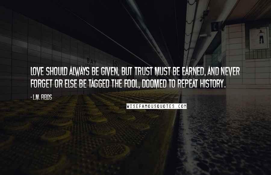 L.M. Fields quotes: Love should always be given, but trust must be earned, and never forget or else be tagged the fool, doomed to repeat history.