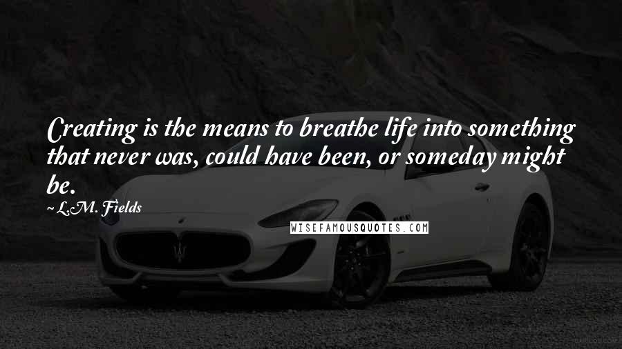 L.M. Fields quotes: Creating is the means to breathe life into something that never was, could have been, or someday might be. L.M. Fields quotes: Creating is the means to breathe life into something that never was, could have been, or someday might be.