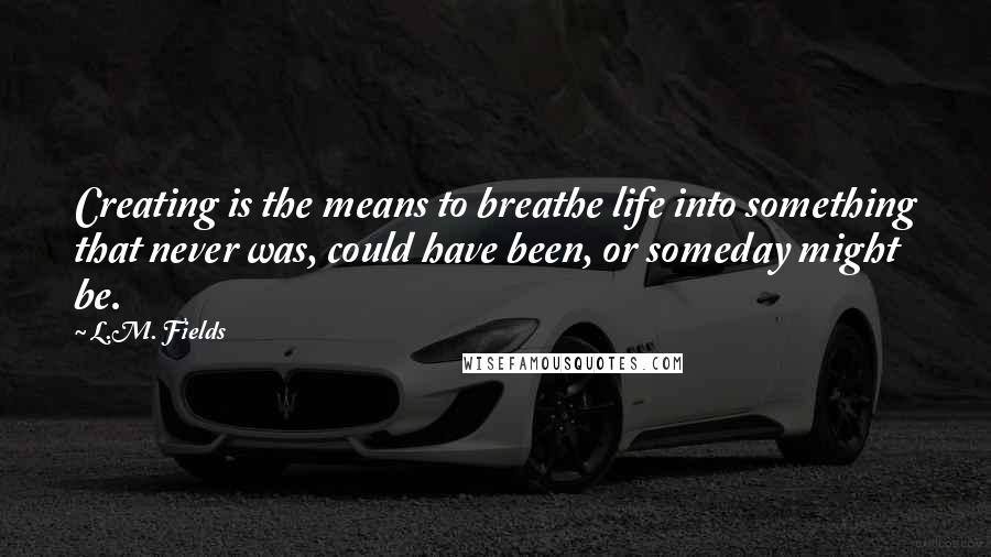 L.M. Fields quotes: Creating is the means to breathe life into something that never was, could have been, or someday might be.