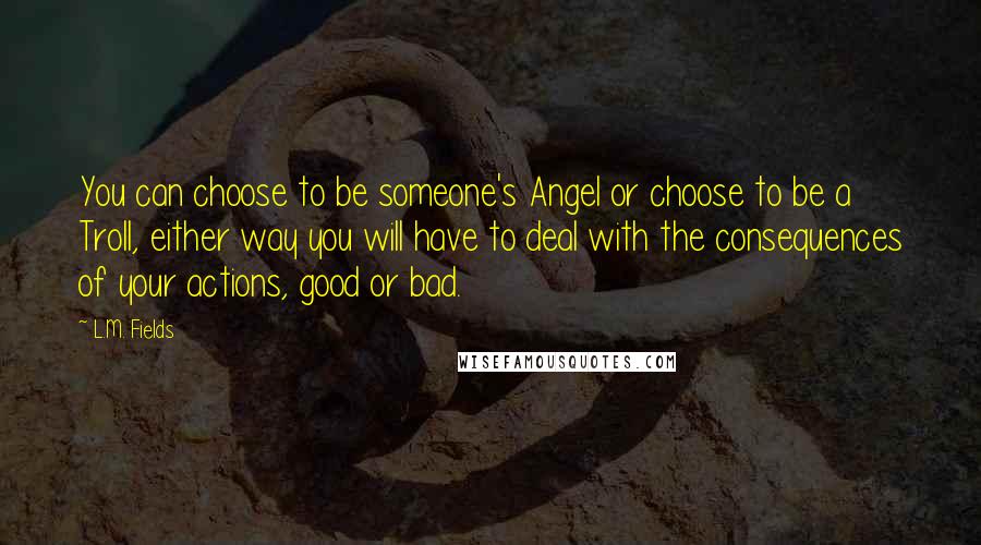 L.M. Fields quotes: You can choose to be someone's Angel or choose to be a Troll, either way you will have to deal with the consequences of your actions, good or bad. L.M. Fields quotes: You can choose to be someone's Angel or choose to be a Troll, either way you will have to deal with the consequences of your actions, good or bad.