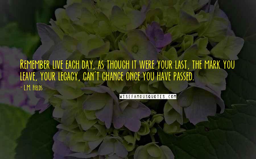 L.M. Fields quotes: Remember live each day, as though it were your last, the mark you leave, your legacy, can't change once you have passed. L.M. Fields quotes: Remember live each day, as though it were your last, the mark you leave, your legacy, can't change once you have passed.