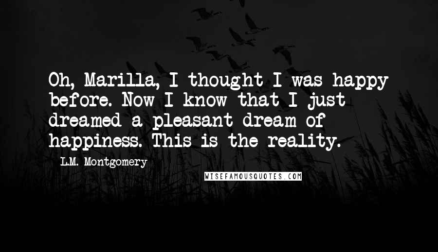 L.M. Montgomery quotes: Oh, Marilla, I thought I was happy before. Now I know that I just dreamed a pleasant dream of happiness. This is the reality. L.M. Montgomery quotes: Oh, Marilla, I thought I was happy before. Now I know that I just dreamed a pleasant dream of happiness. This is the reality.