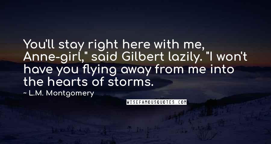 L.M. Montgomery quotes: You'll stay right here with me, Anne-girl," said Gilbert lazily. "I won't have you flying away from me into the hearts of storms.