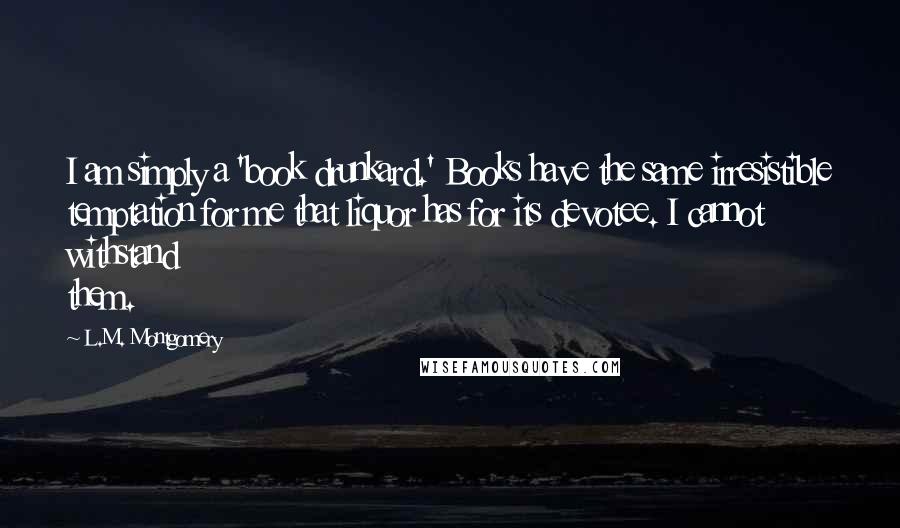 L.M. Montgomery quotes: I am simply a 'book drunkard.' Books have the same irresistible temptation for me that liquor has for its devotee. I cannot withstand them.
