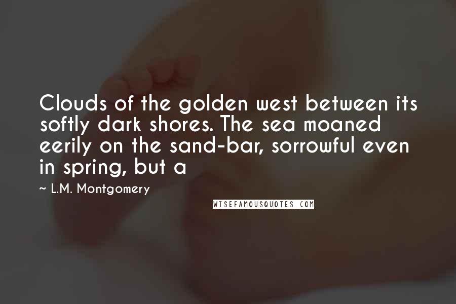 L.M. Montgomery quotes: Clouds of the golden west between its softly dark shores. The sea moaned eerily on the sand-bar, sorrowful even in spring, but a