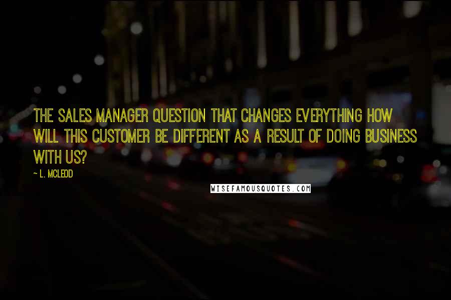 L. McLeod quotes: The Sales Manager Question That Changes Everything How will this customer be different as a result of doing business with us?