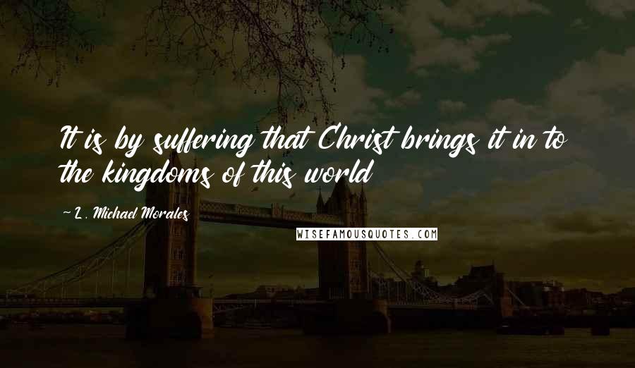 L. Michael Morales quotes: It is by suffering that Christ brings it in to the kingdoms of this world