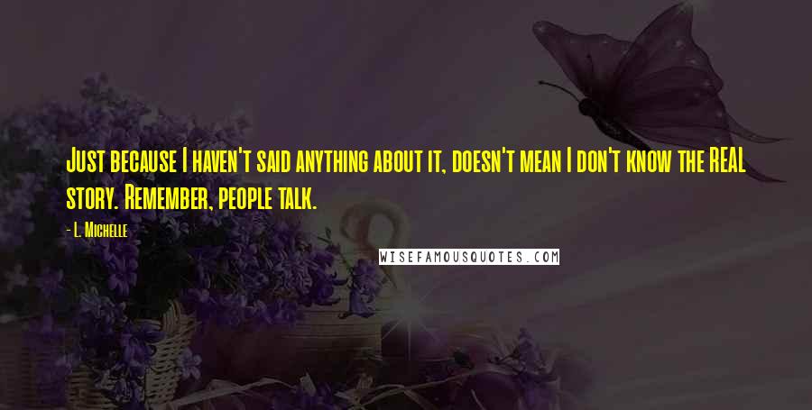 L. Michelle quotes: Just because I haven't said anything about it, doesn't mean I don't know the REAL story. Remember, people talk. L. Michelle quotes: Just because I haven't said anything about it, doesn't mean I don't know the REAL story. Remember, people talk.