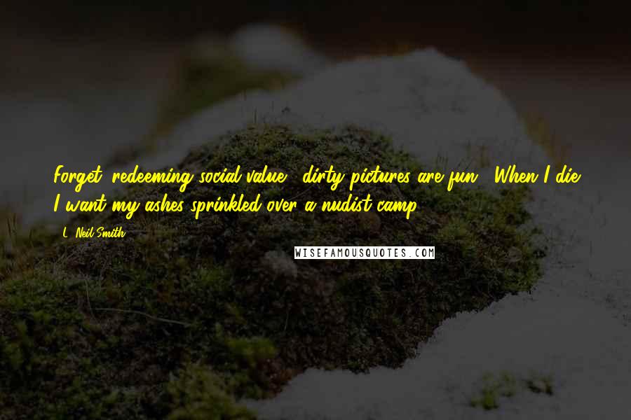 L. Neil Smith quotes: Forget 'redeeming social value,' dirty pictures are fun . When I die I want my ashes sprinkled over a nudist camp. L. Neil Smith quotes: Forget 'redeeming social value,' dirty pictures are fun . When I die I want my ashes sprinkled over a nudist camp.
