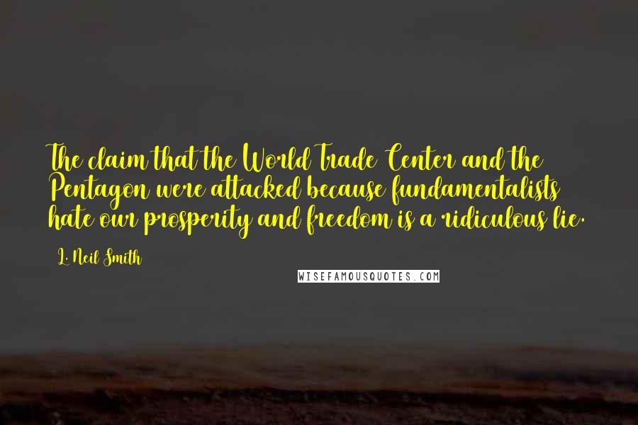 L. Neil Smith quotes: The claim that the World Trade Center and the Pentagon were attacked because fundamentalists hate our prosperity and freedom is a ridiculous lie. L. Neil Smith quotes: The claim that the World Trade Center and the Pentagon were attacked because fundamentalists hate our prosperity and freedom is a ridiculous lie.