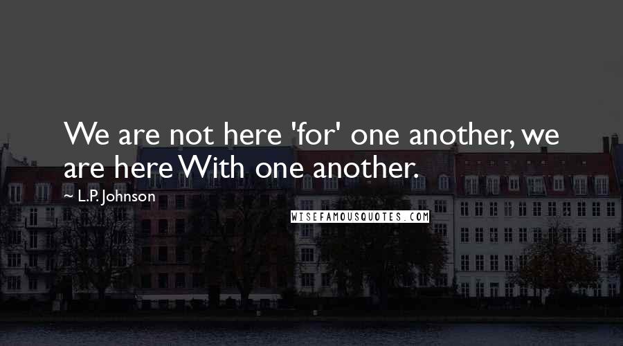 L.P. Johnson quotes: We are not here 'for' one another, we are here With one another.