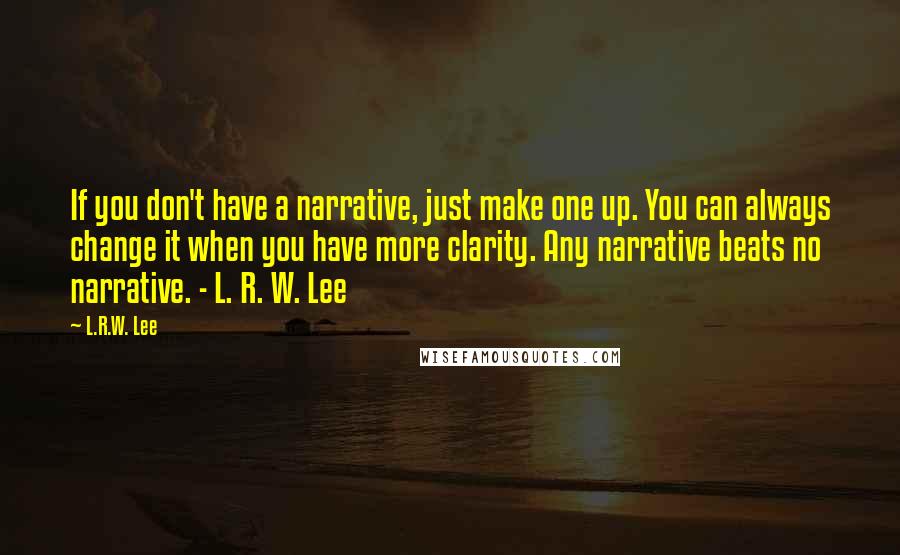 L.R.W. Lee quotes: If you don't have a narrative, just make one up. You can always change it when you have more clarity. Any narrative beats no narrative. - L. R. W. Lee L.R.W. Lee quotes: If you don't have a narrative, just make one up. You can always change it when you have more clarity. Any narrative beats no narrative. - L. R. W. Lee