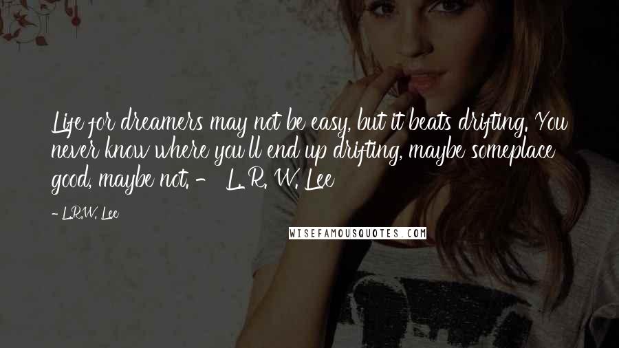 L.R.W. Lee quotes: Life for dreamers may not be easy, but it beats drifting. You never know where you'll end up drifting, maybe someplace good, maybe not. - L. R. W. Lee L.R.W. Lee quotes: Life for dreamers may not be easy, but it beats drifting. You never know where you'll end up drifting, maybe someplace good, maybe not. - L. R. W. Lee