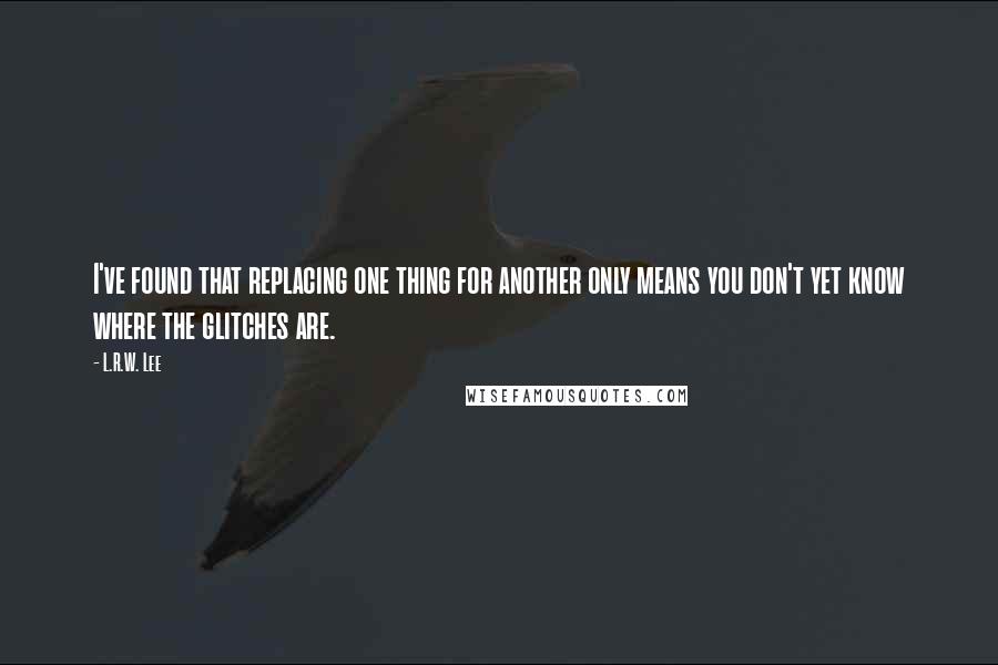 L.R.W. Lee quotes: I've found that replacing one thing for another only means you don't yet know where the glitches are. L.R.W. Lee quotes: I've found that replacing one thing for another only means you don't yet know where the glitches are.