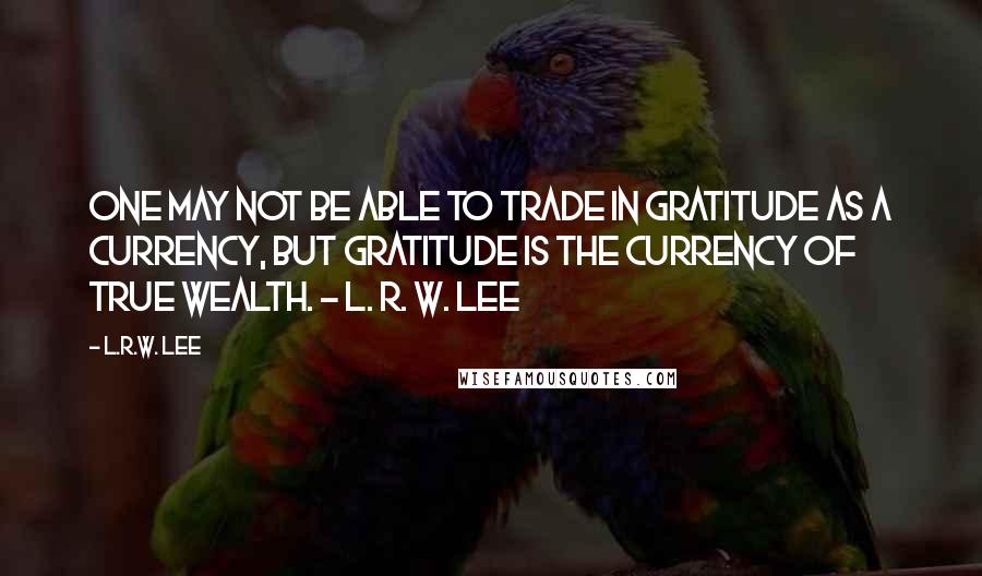L.R.W. Lee quotes: One may not be able to trade in gratitude as a currency, but gratitude is the currency of true wealth. - L. R. W. Lee L.R.W. Lee quotes: One may not be able to trade in gratitude as a currency, but gratitude is the currency of true wealth. - L. R. W. Lee