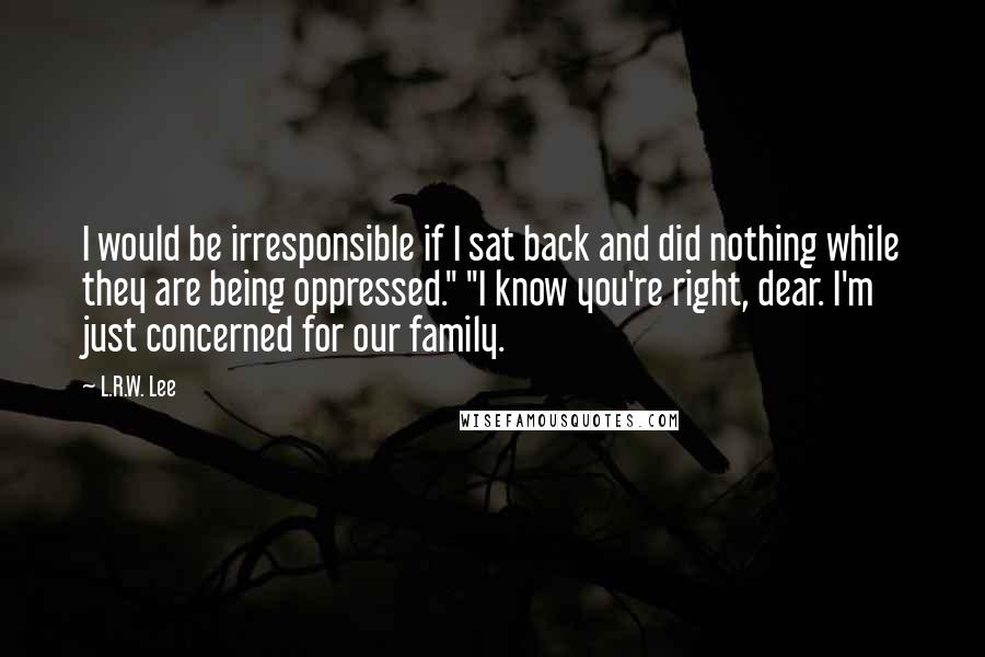 L.R.W. Lee quotes: I would be irresponsible if I sat back and did nothing while they are being oppressed." "I know you're right, dear. I'm just concerned for our family. L.R.W. Lee quotes: I would be irresponsible if I sat back and did nothing while they are being oppressed." "I know you're right, dear. I'm just concerned for our family.
