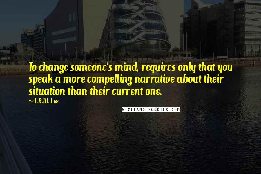 L.R.W. Lee quotes: To change someone's mind, requires only that you speak a more compelling narrative about their situation than their current one. L.R.W. Lee quotes: To change someone's mind, requires only that you speak a more compelling narrative about their situation than their current one.