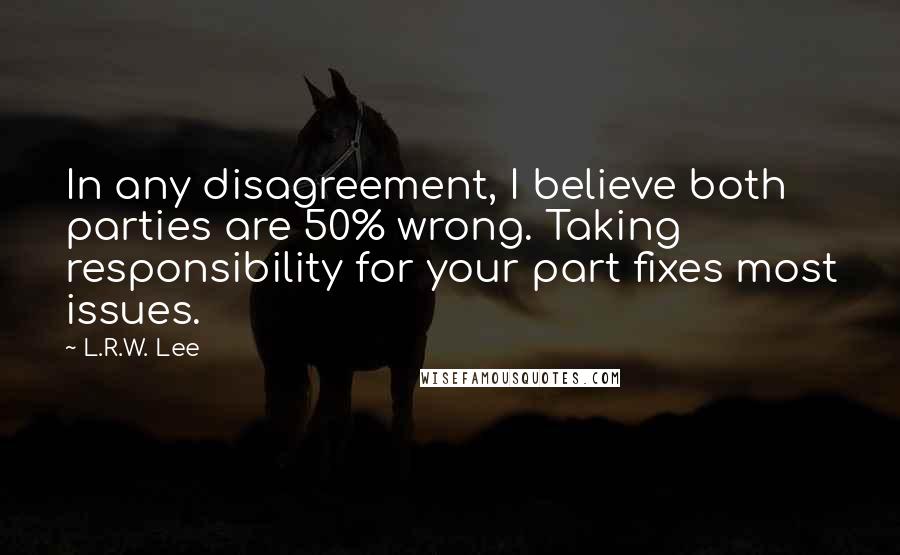 L.R.W. Lee quotes: In any disagreement, I believe both parties are 50% wrong. Taking responsibility for your part fixes most issues. L.R.W. Lee quotes: In any disagreement, I believe both parties are 50% wrong. Taking responsibility for your part fixes most issues.