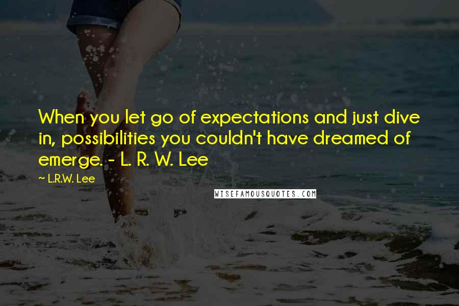 L.R.W. Lee quotes: When you let go of expectations and just dive in, possibilities you couldn't have dreamed of emerge. - L. R. W. Lee L.R.W. Lee quotes: When you let go of expectations and just dive in, possibilities you couldn't have dreamed of emerge. - L. R. W. Lee
