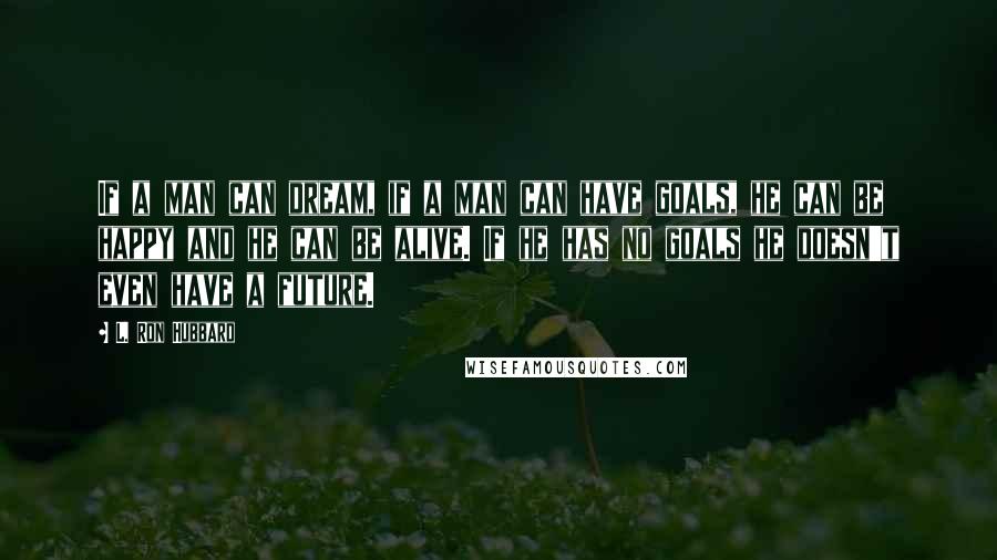 L. Ron Hubbard quotes: If a man can dream, if a man can have goals, he can be happy and he can be alive. If he has no goals he doesn't even have a