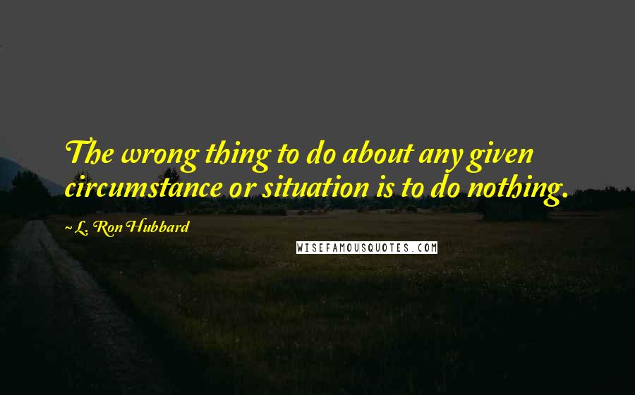 L. Ron Hubbard quotes: The wrong thing to do about any given circumstance or situation is to do nothing.