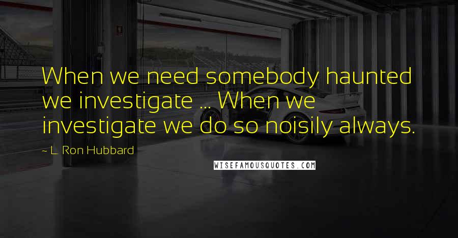 L. Ron Hubbard quotes: When we need somebody haunted we investigate ... When we investigate we do so noisily always.