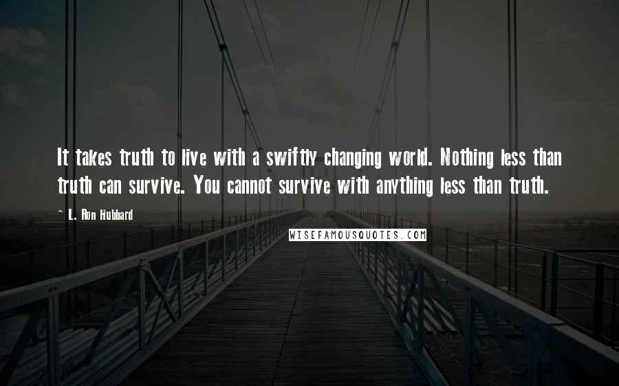 L. Ron Hubbard quotes: It takes truth to live with a swiftly changing world. Nothing less than truth can survive. You cannot survive with anything less than truth. L. Ron Hubbard quotes: It takes truth to live with a swiftly changing world. Nothing less than truth can survive. You cannot survive with anything less than truth.