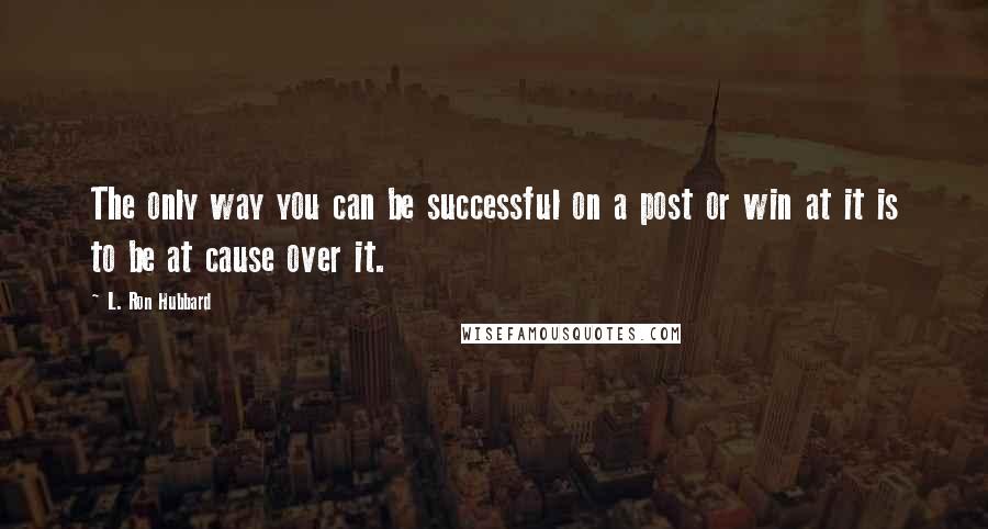 L. Ron Hubbard quotes: The only way you can be successful on a post or win at it is to be at cause over it.