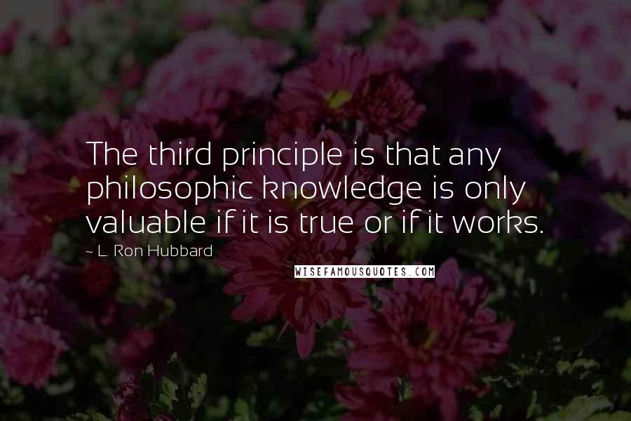 L. Ron Hubbard quotes: The third principle is that any philosophic knowledge is only valuable if it is true or if it works. L. Ron Hubbard quotes: The third principle is that any philosophic knowledge is only valuable if it is true or if it works.