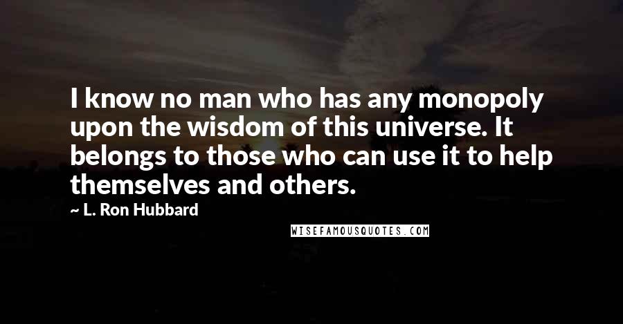 L. Ron Hubbard quotes: I know no man who has any monopoly upon the wisdom of this universe. It belongs to those who can use it to help themselves and others. L. Ron Hubbard quotes: I know no man who has any monopoly upon the wisdom of this universe. It belongs to those who can use it to help themselves and others.